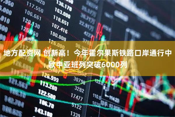 地方配资网 创新高！今年霍尔果斯铁路口岸通行中欧中亚班列突破6000列