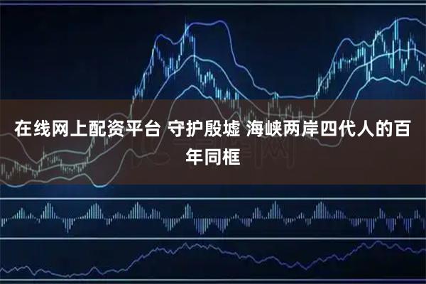 在线网上配资平台 守护殷墟 海峡两岸四代人的百年同框