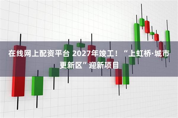 在线网上配资平台 2027年竣工！“上虹桥·城市更新区”迎新项目