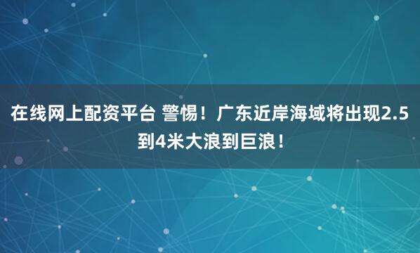 在线网上配资平台 警惕！广东近岸海域将出现2.5到4米大浪到巨浪！