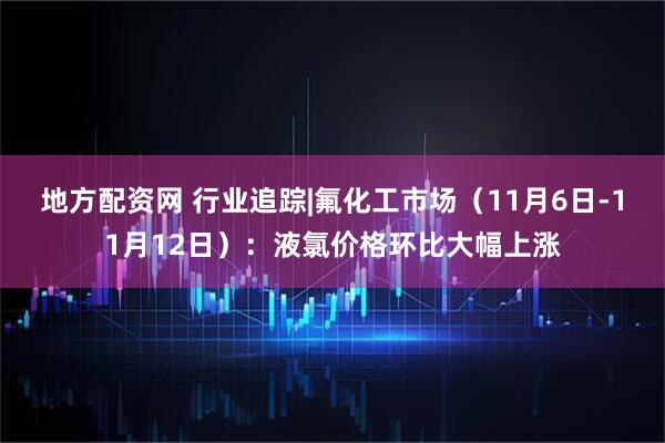 地方配资网 行业追踪|氟化工市场（11月6日-11月12日）：液氯价格环比大幅上涨