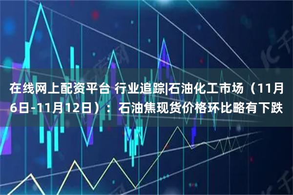 在线网上配资平台 行业追踪|石油化工市场（11月6日-11月12日）：石油焦现货价格环比略有下跌