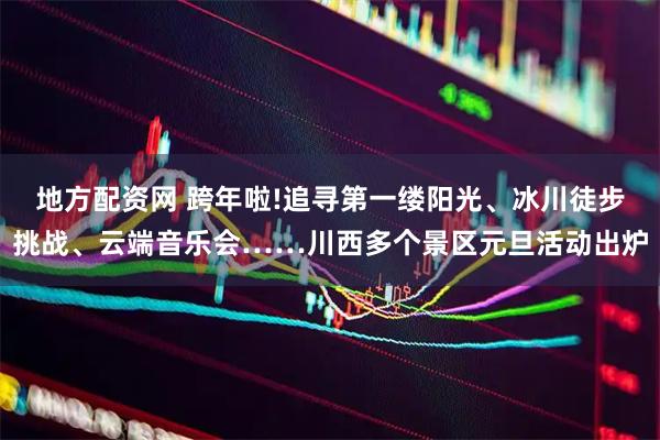 地方配资网 跨年啦!追寻第一缕阳光、冰川徒步挑战、云端音乐会……川西多个景区元旦活动出炉