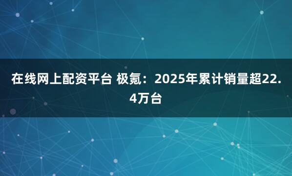 在线网上配资平台 极氪：2025年累计销量超22.4万台