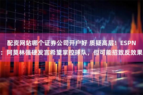 配资网站哪个证券公司开户好 质疑高层！ESPN：阿莫林强硬发言希望掌控球队，但可能招致反效果