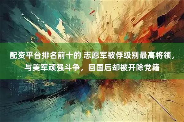 配资平台排名前十的 志愿军被俘级别最高将领，与美军顽强斗争，回国后却被开除党籍