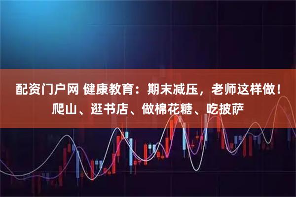 配资门户网 健康教育：期末减压，老师这样做！爬山、逛书店、做棉花糖、吃披萨