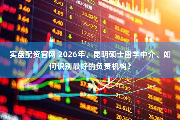 实盘配资官网 2026年、昆明硕士留学中介、如何识别最好的负责机构？