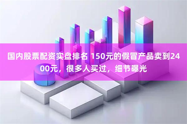 国内股票配资实盘排名 150元的假冒产品卖到2400元，很多人买过，细节曝光