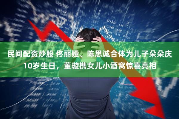 民间配资炒股 佟丽娅、陈思诚合体为儿子朵朵庆10岁生日，董璇携女儿小酒窝惊喜亮相