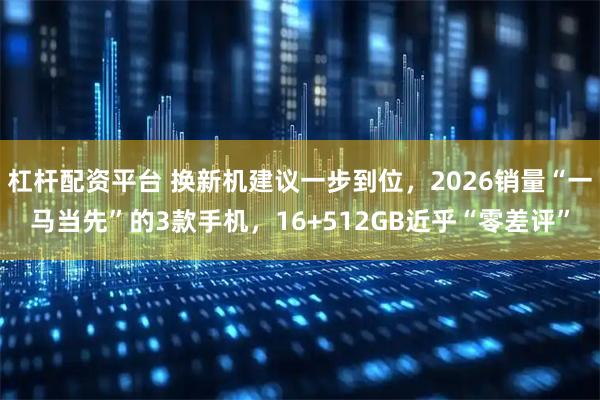 杠杆配资平台 换新机建议一步到位，2026销量“一马当先”的3款手机，16+512GB近乎“零差评”