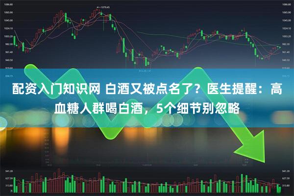配资入门知识网 白酒又被点名了？医生提醒：高血糖人群喝白酒，5个细节别忽略