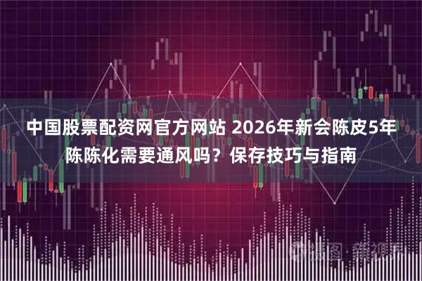 中国股票配资网官方网站 2026年新会陈皮5年陈陈化需要通风吗？保存技巧与指南
