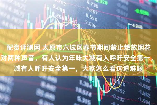 配资评测网 太原市六城区春节期间禁止燃放烟花爆竹，引发支持与反对两种声音，有人认为年味大减有人呼吁安全第一，大家怎么看这道难题