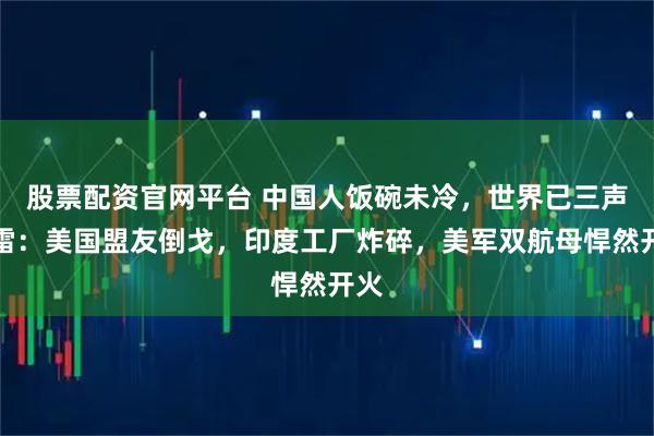 股票配资官网平台 中国人饭碗未冷，世界已三声惊雷：美国盟友倒戈，印度工厂炸碎，美军双航母悍然开火