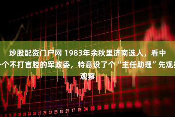 炒股配资门户网 1983年余秋里济南选人，看中一个不打官腔的军政委，特意设了个“主任助理”先观察