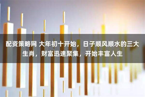 配资策略网 大年初十开始，日子顺风顺水的三大生肖，财富迅速聚集，开始丰富人生