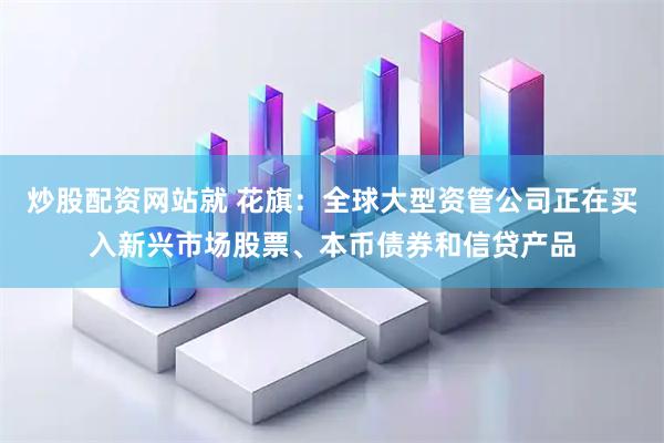 炒股配资网站就 花旗：全球大型资管公司正在买入新兴市场股票、本币债券和信贷产品