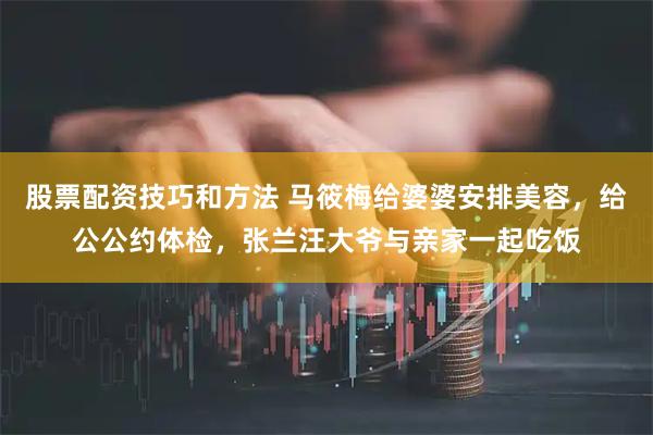 股票配资技巧和方法 马筱梅给婆婆安排美容，给公公约体检，张兰汪大爷与亲家一起吃饭