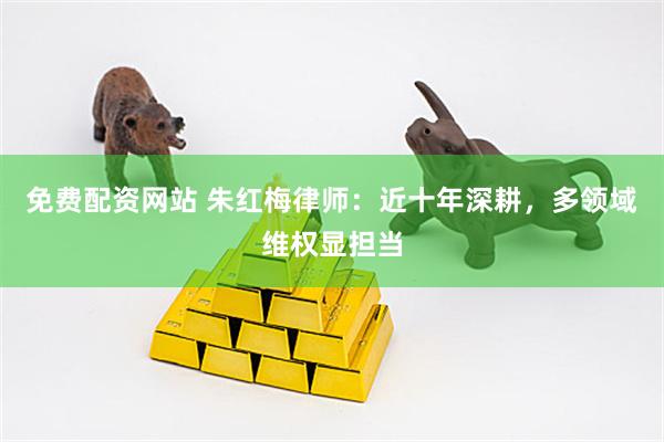 免费配资网站 朱红梅律师：近十年深耕，多领域维权显担当