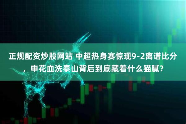 正规配资炒股网站 中超热身赛惊现9-2离谱比分，申花血洗泰山背后到底藏着什么猫腻？