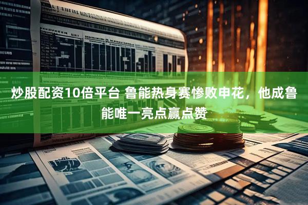 炒股配资10倍平台 鲁能热身赛惨败申花，他成鲁能唯一亮点赢点赞