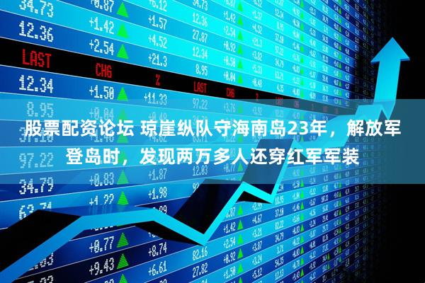 股票配资论坛 琼崖纵队守海南岛23年，解放军登岛时，发现两万多人还穿红军军装
