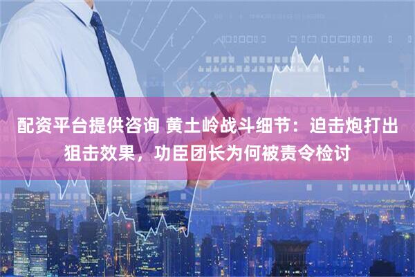 配资平台提供咨询 黄土岭战斗细节：迫击炮打出狙击效果，功臣团长为何被责令检讨