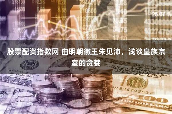 股票配资指数网 由明朝徽王朱见沛，浅谈皇族宗室的贪婪