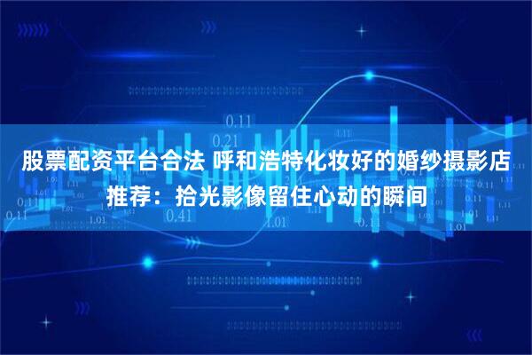 股票配资平台合法 呼和浩特化妆好的婚纱摄影店推荐：拾光影像留住心动的瞬间