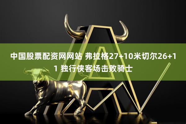 中国股票配资网网站 弗拉格27+10米切尔26+11 独行侠客场击败骑士