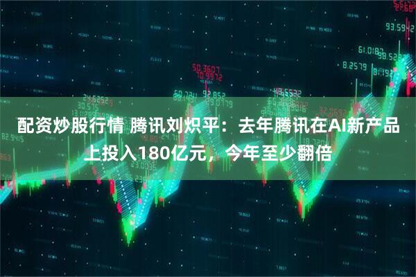 配资炒股行情 腾讯刘炽平：去年腾讯在AI新产品上投入180亿元，今年至少翻倍