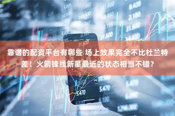 靠谱的配资平台有哪些 场上效果完全不比杜兰特差！火箭锋线新星最近的状态相当不错？