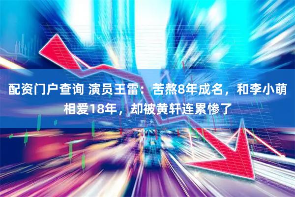 配资门户查询 演员王雷：苦熬8年成名，和李小萌相爱18年，却被黄轩连累惨了