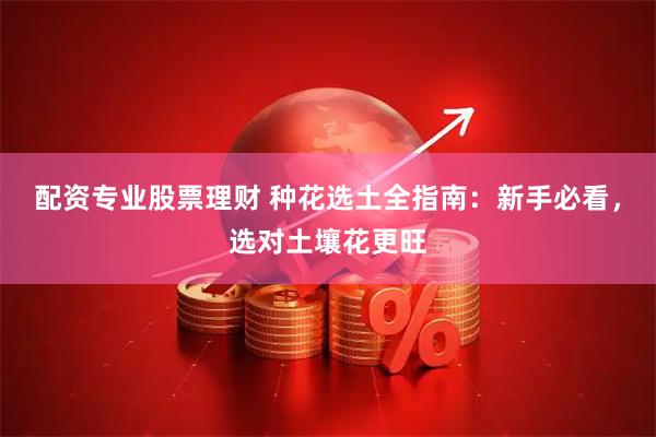 配资专业股票理财 种花选土全指南：新手必看，选对土壤花更旺