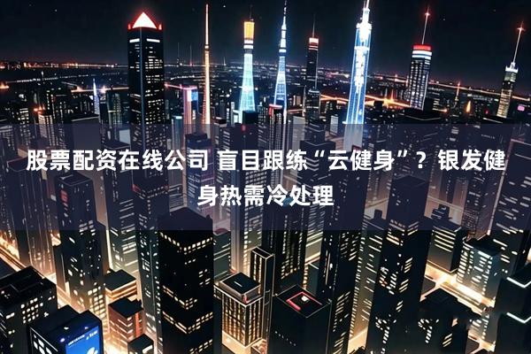 股票配资在线公司 盲目跟练“云健身”？银发健身热需冷处理