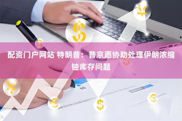 配资门户网站 特朗普：普京愿协助处理伊朗浓缩铀库存问题