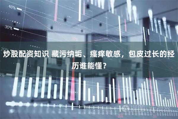 炒股配资知识 藏污纳垢、瘙痒敏感，包皮过长的经历谁能懂？