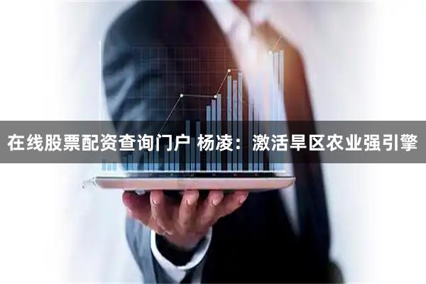 在线股票配资查询门户 杨凌：激活旱区农业强引擎